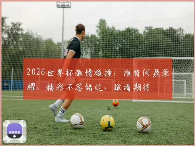 2026世界杯激情碰撞，谁将问鼎荣耀，精彩不容错过，敬请期待