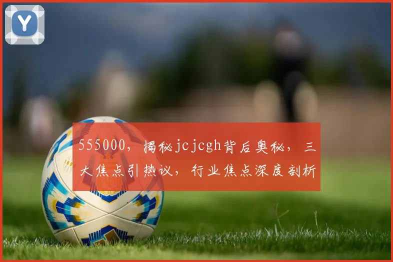 555000，揭秘jcjcgh背后奥秘，三大焦点引热议，行业焦点深度剖析
