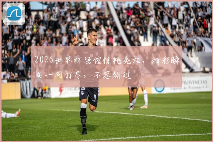 2026世界杯场馆惊艳亮相，精彩瞬间一网打尽，不容错过