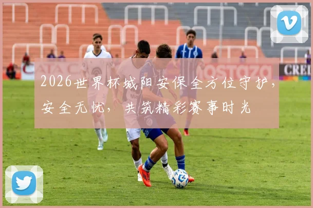 2026世界杯城阳安保全方位守护，安全无忧，共筑精彩赛事时光