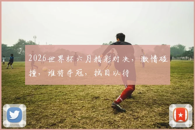 2026世界杯六月精彩对决，激情碰撞，谁将夺冠，拭目以待
