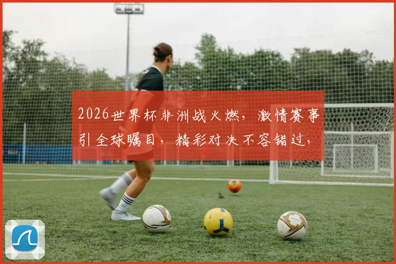 2026世界杯非洲战火燃，激情赛事引全球瞩目，精彩对决不容错过，非洲足球新篇章