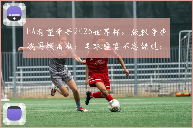 EA有望牵手2026世界杯，版权争夺战再掀高潮，足球盛宴不容错过，敬请期待