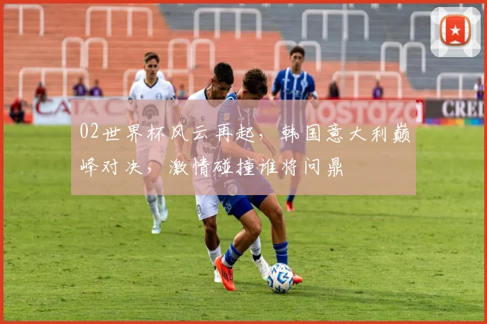 02世界杯风云再起，韩国意大利巅峰对决，激情碰撞谁将问鼎