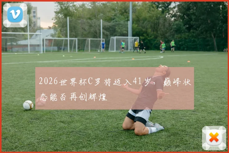 2026世界杯C罗将迈入41岁，巅峰状态能否再创辉煌