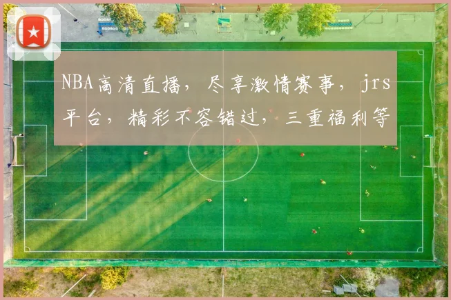 NBA高清直播，尽享激情赛事，jrs平台，精彩不容错过，三重福利等你来